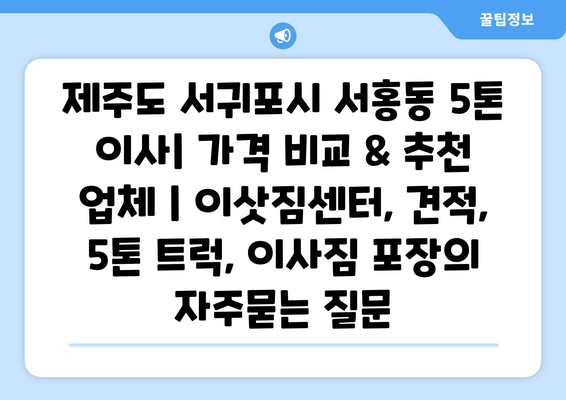 제주도 서귀포시 서홍동 5톤 이사| 가격 비교 & 추천 업체 | 이삿짐센터, 견적, 5톤 트럭, 이사짐 포장