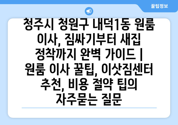 청주시 청원구 내덕1동 원룸 이사, 짐싸기부터 새집 정착까지 완벽 가이드 | 원룸 이사 꿀팁, 이삿짐센터 추천, 비용 절약 팁