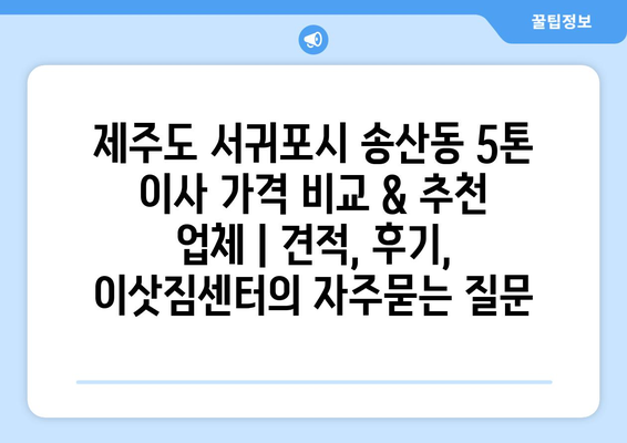 제주도 서귀포시 송산동 5톤 이사 가격 비교 & 추천 업체 | 견적, 후기, 이삿짐센터