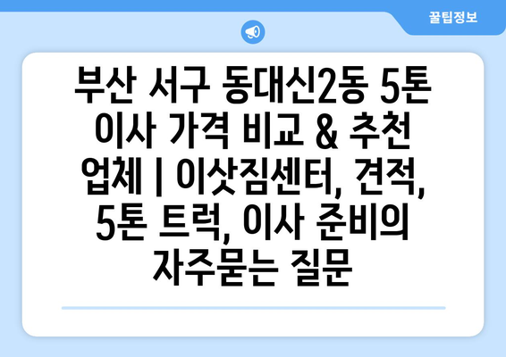 부산 서구 동대신2동 5톤 이사 가격 비교 & 추천 업체 | 이삿짐센터, 견적, 5톤 트럭, 이사 준비