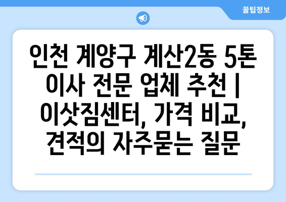 인천 계양구 계산2동 5톤 이사 전문 업체 추천 | 이삿짐센터, 가격 비교, 견적