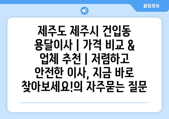 제주도 제주시 건입동 용달이사 | 가격 비교 & 업체 추천 | 저렴하고 안전한 이사, 지금 바로 찾아보세요!